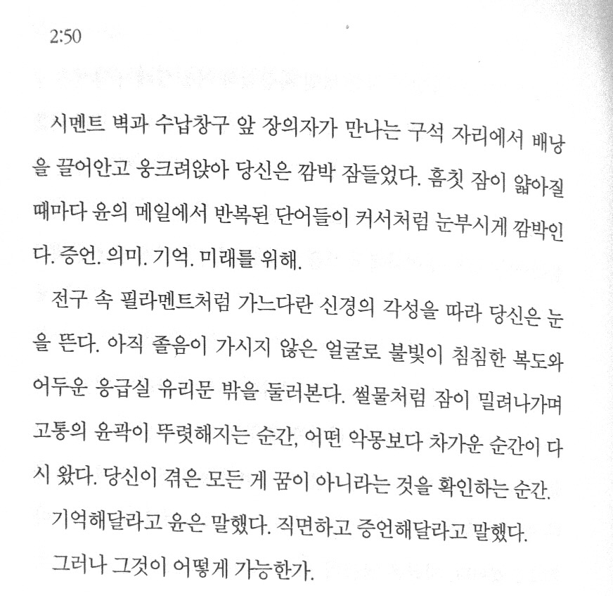 Photo shared by 윤주 Christine 承 on January 14, 2025 tagging @u.air.i. 크로스워드 퍼즐 및 문구: '2:50 시멘트 벽과 수납창구 앞 장의자가 만나는 구석 자리에서 배낭 을 끌어안고 옹크려앉아 당신은 깜박 잠들었다. 흠칫 잠이 앓아질 때마다 윤의 메일에서 반복된 단어들이 커서처럼 눈부시게 깜박인 다. 증언. 의미. 기억. 미래를 위해. 전구 속 필라멘트처럼 가느다란 신경의 각성을 따라 당신은는 을 뜬다. 아직 좋음이 가시지 않은 얼굴로 불빛이 침침한 복도와 어두운 응급실 유리문 밖을 둘러본다. 설물처럼 잠이 밀려나가며 고통의 윤곽이 뚜렷해지는 순간, 어떤 악몽보다 차가운 순간이 다 시 왔다. 당신이 겪은 모든 겪은모든 게 꿈이 아니라는 것을 확인하는 순간. 기억해달라고 윤은 말했다. 직면하고 증언해달라고 말했다. 그러나 그것이 어떻게가능한가. 어떻게'의 이미지일 수 있음.